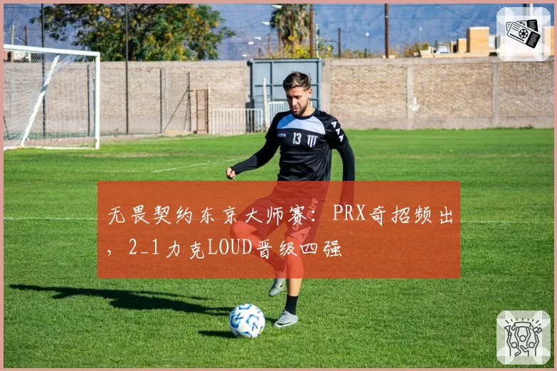 无畏契约东京大师赛:PRX奇招频出,2_1力克LOUD晋级四强