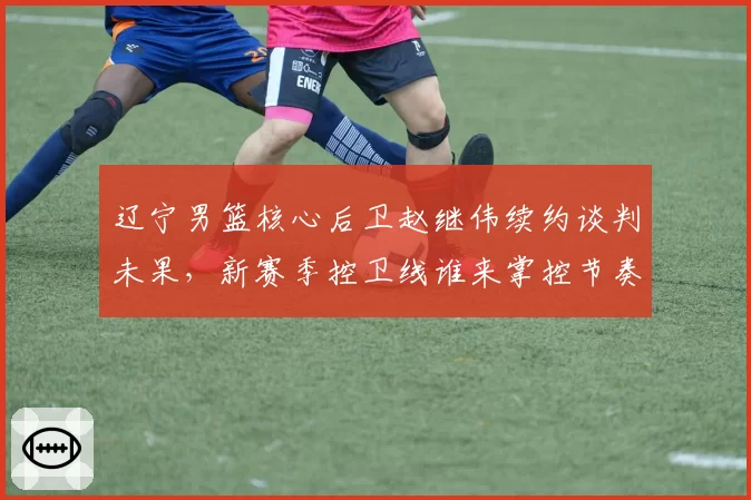 辽宁男篮核心后卫赵继伟续约谈判未果,新赛季控卫线谁来掌控节奏?