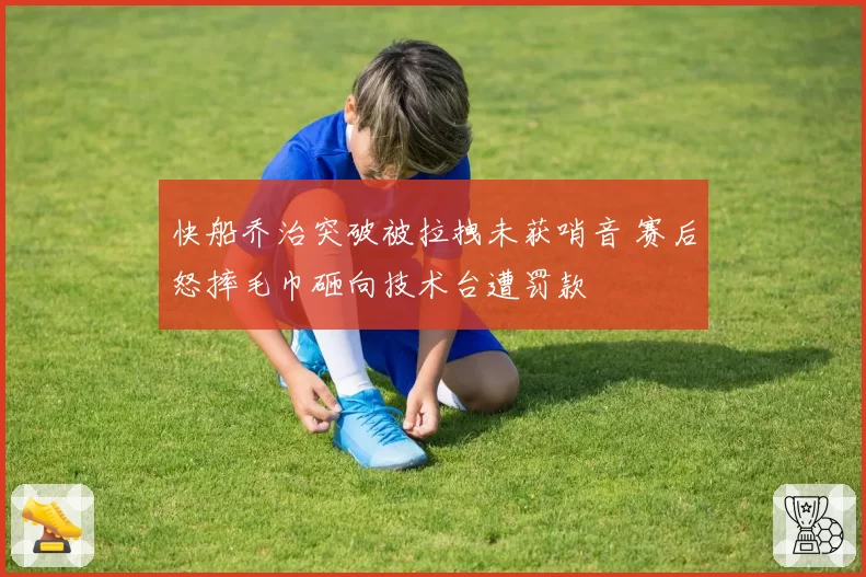 快船乔治突破被拉拽未获哨音 赛后怒摔毛巾砸向技术台遭罚款