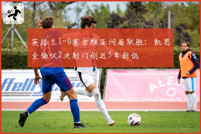 英格兰1-0塞尔维亚闷局取胜:凯恩全场仅2次射门创近5年新低