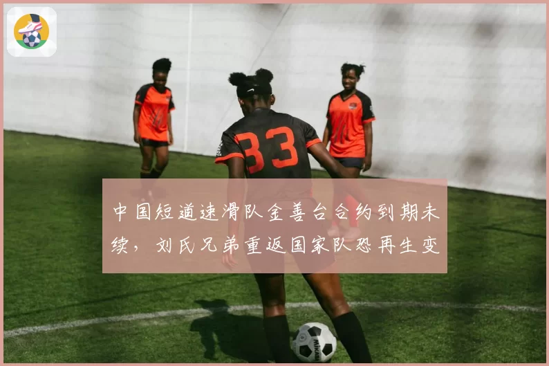 中国短道速滑队金善台合约到期未续,刘氏兄弟重返国家队恐再生变数