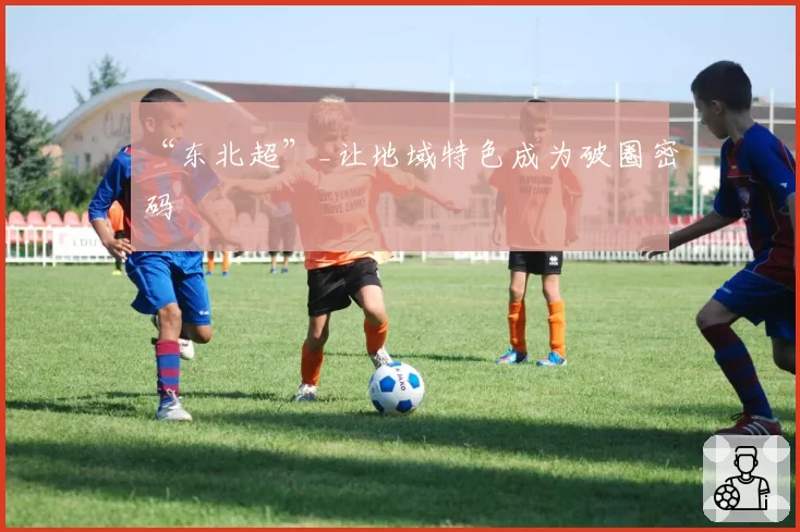 “东北超”_让地域特色成为破圈密码