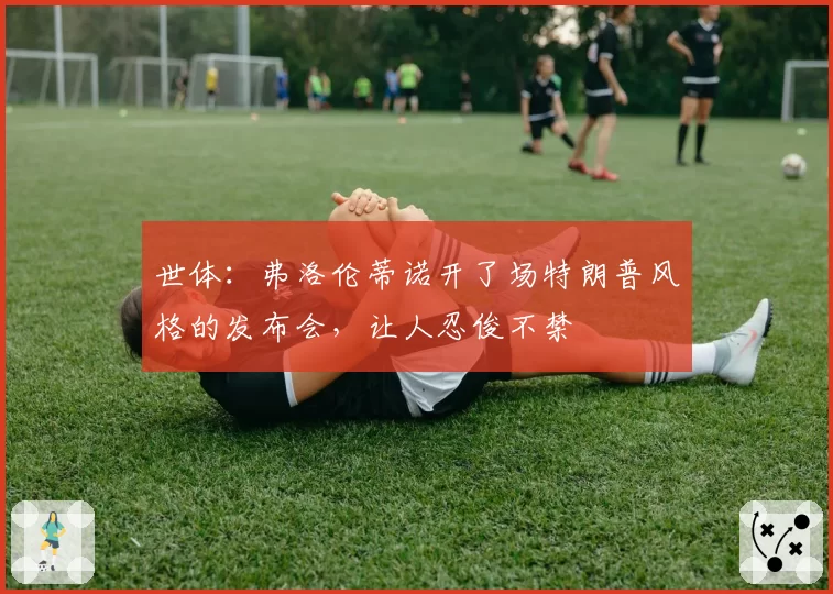 世体：弗洛伦蒂诺开了场特朗普风格的发布会，让人忍俊不禁