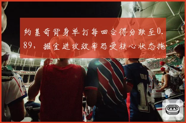 约基奇背身单打每回合得分跌至0.89,掘金进攻效率恐受核心状态拖累