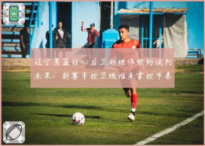 辽宁男篮核心后卫赵继伟续约谈判未果,新赛季控卫线谁来掌控节奏?