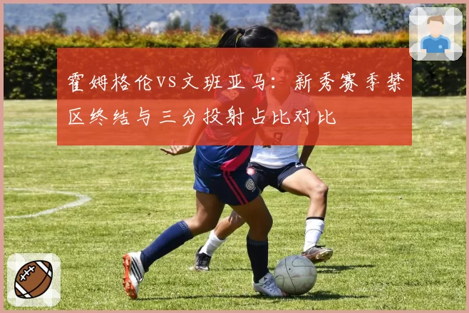 霍姆格伦vs文班亚马：新秀赛季禁区终结与三分投射占比对比