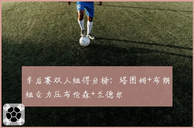 季后赛双人组得分榜：塔图姆+布朗组合力压布伦森+兰德尔