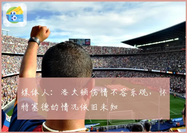 媒体人:洛夫顿伤情不容乐观,怀特塞德的情况依旧未知
