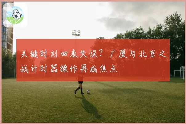 关键时刻回表失误？广厦与北京之战计时器操作再成焦点