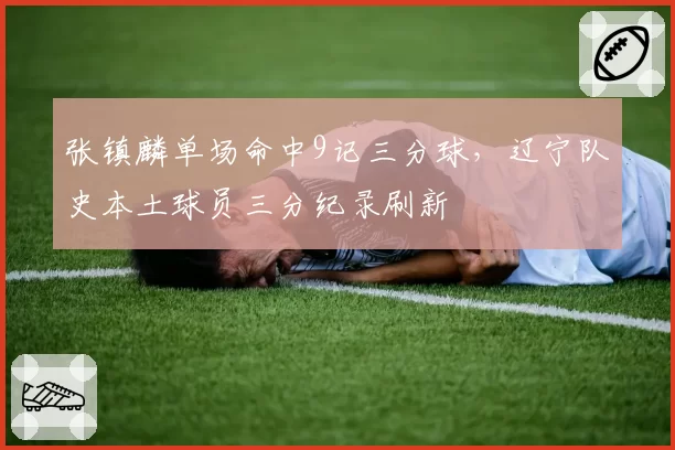 张镇麟单场命中9记三分球，辽宁队史本土球员三分纪录刷新