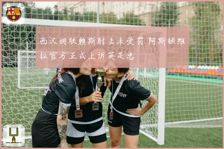 西汉姆联赖斯肘击未受罚 阿斯顿维拉官方正式上诉英足总