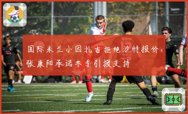 国际米兰小因扎吉拒绝沙特报价,张康阳承诺冬季引援支持