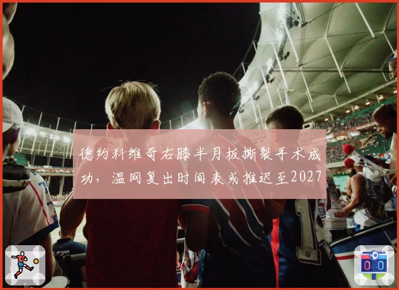 德约科维奇右膝半月板撕裂手术成功,温网复出时间表或推迟至2027澳网