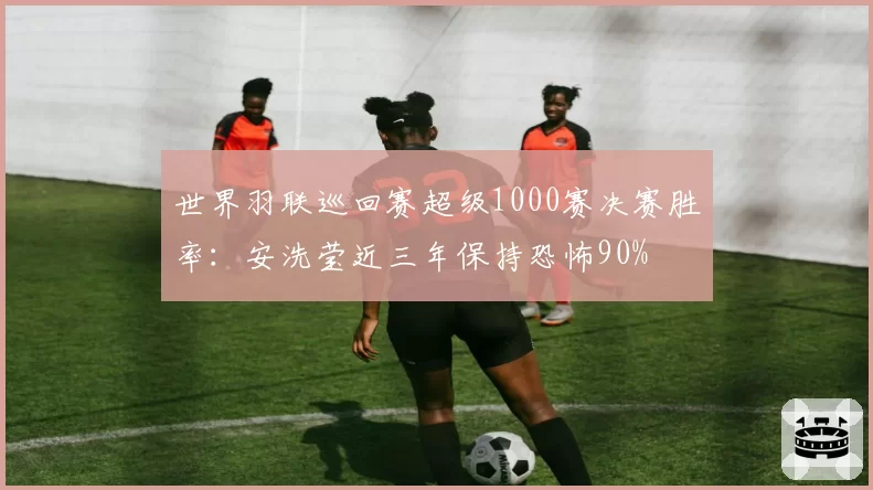 世界羽联巡回赛超级1000赛决赛胜率：安洗莹近三年保持恐怖90%