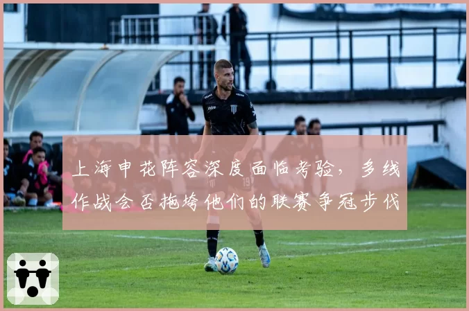 上海申花阵容深度面临考验，多线作战会否拖垮他们的联赛争冠步伐？