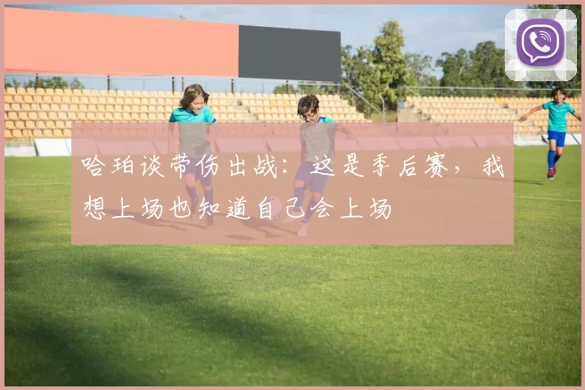 哈珀谈带伤出战：这是季后赛，我想上场也知道自己会上场