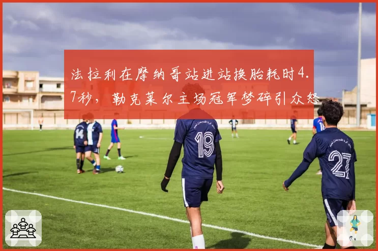 法拉利在摩纳哥站进站换胎耗时4.7秒，勒克莱尔主场冠军梦碎引众怒