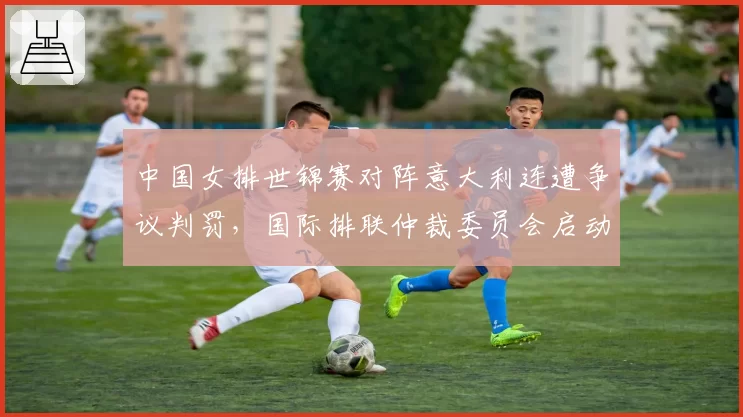 中国女排世锦赛对阵意大利连遭争议判罚，国际排联仲裁委员会启动调查程序