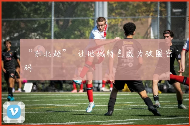 “东北超”_让地域特色成为破圈密码