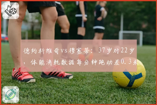 德约科维奇vs穆塞蒂：37岁对22岁，体能消耗数据每分钟跑动差0.3米？