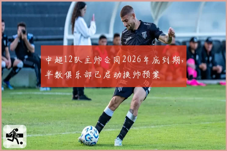 中超12队主帅合同2026年底到期,半数俱乐部已启动换帅预案