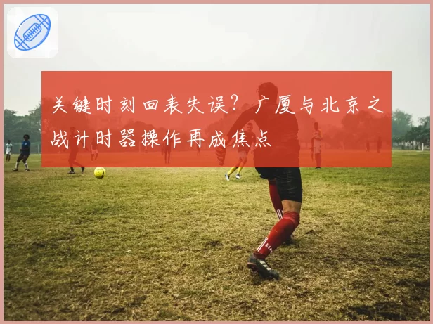 关键时刻回表失误？广厦与北京之战计时器操作再成焦点