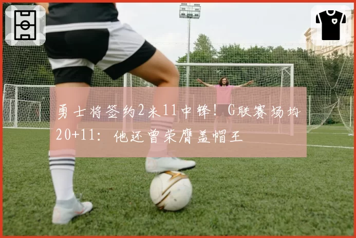 勇士将签约2米11中锋!G联赛场均20+11:他还曾荣膺盖帽王