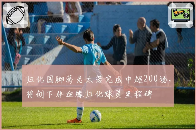 归化国脚蒋光太若完成中超200场,将创下非血缘归化球员里程碑