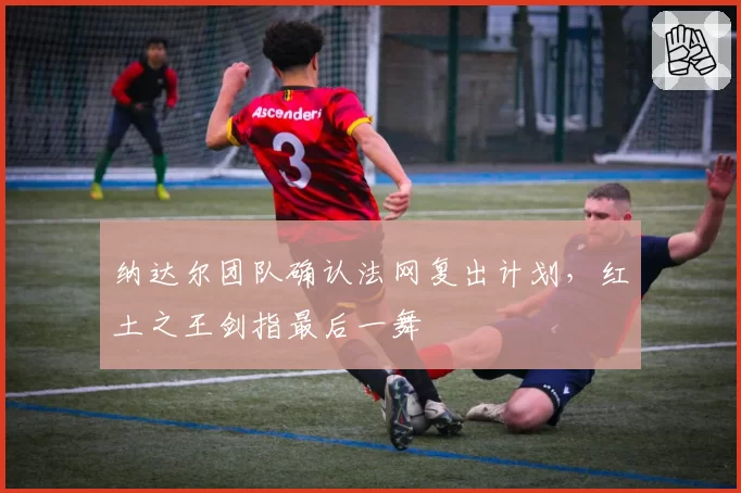 纳达尔团队确认法网复出计划，红土之王剑指最后一舞