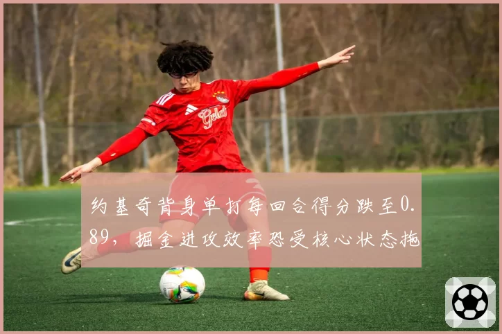 约基奇背身单打每回合得分跌至0.89,掘金进攻效率恐受核心状态拖累