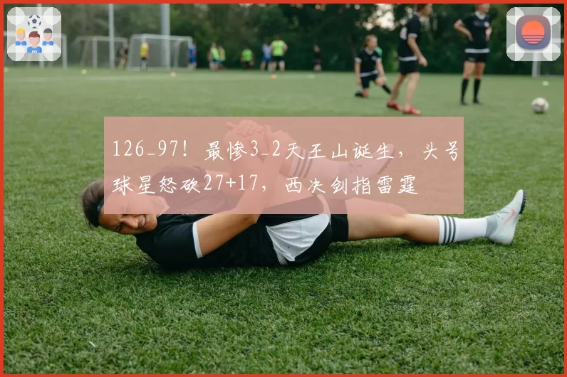 126_97！最惨3_2天王山诞生，头号球星怒砍27+17，西决剑指雷霆