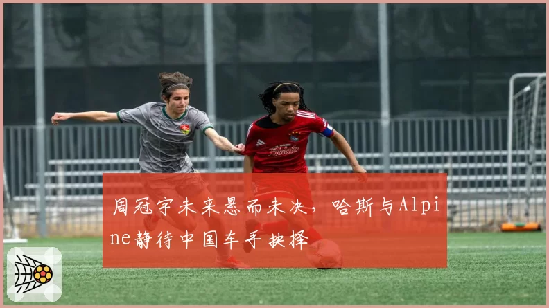 周冠宇未来悬而未决，哈斯与Alpine静待中国车手抉择