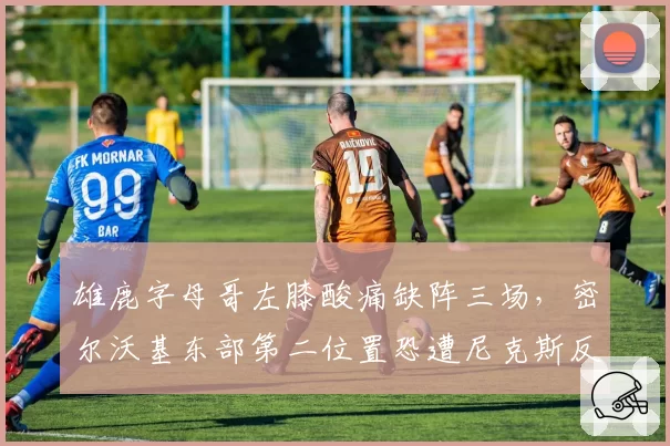 雄鹿字母哥左膝酸痛缺阵三场,密尔沃基东部第二位置恐遭尼克斯反超