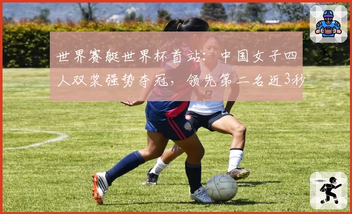 世界赛艇世界杯首站:中国女子四人双桨强势夺冠,领先第二名近3秒