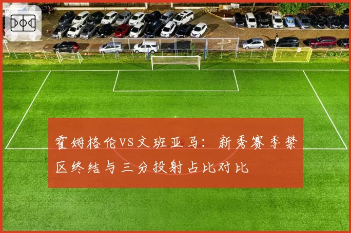 霍姆格伦vs文班亚马：新秀赛季禁区终结与三分投射占比对比
