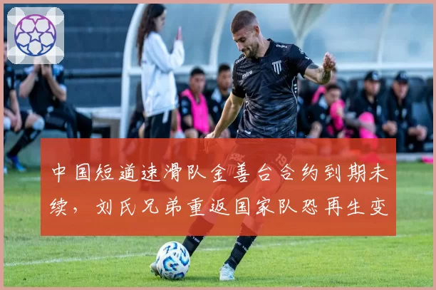 中国短道速滑队金善台合约到期未续,刘氏兄弟重返国家队恐再生变数