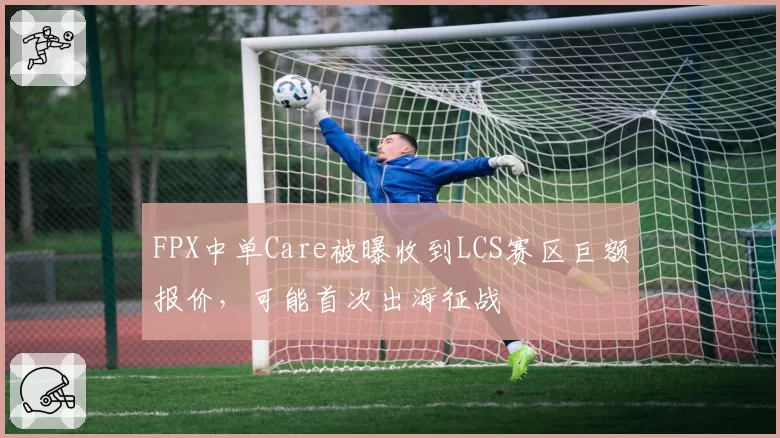 FPX中单Care被曝收到LCS赛区巨额报价，可能首次出海征战