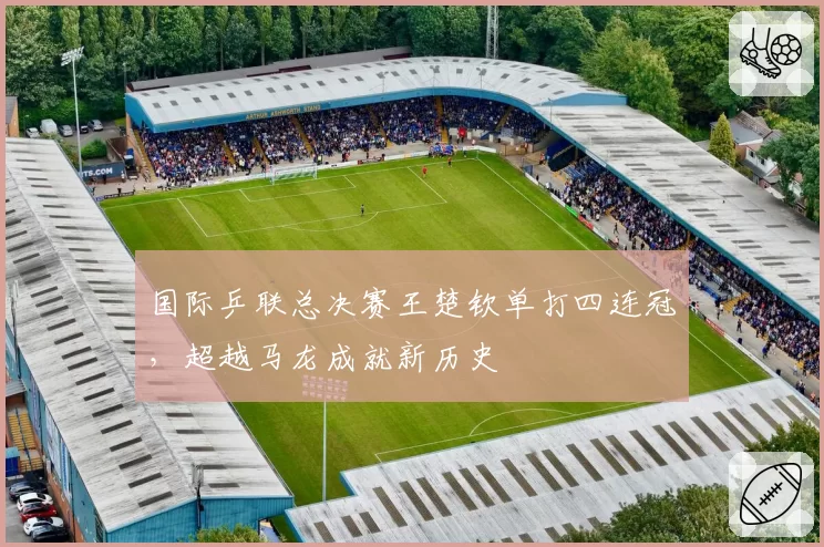 国际乒联总决赛王楚钦单打四连冠，超越马龙成就新历史