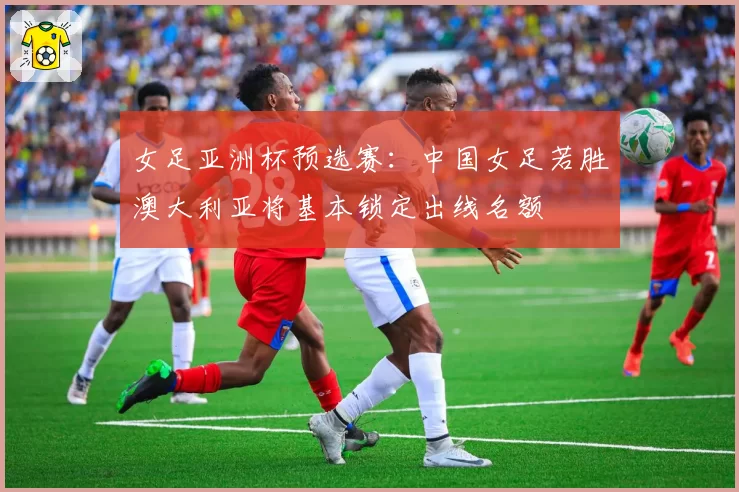 女足亚洲杯预选赛：中国女足若胜澳大利亚将基本锁定出线名额