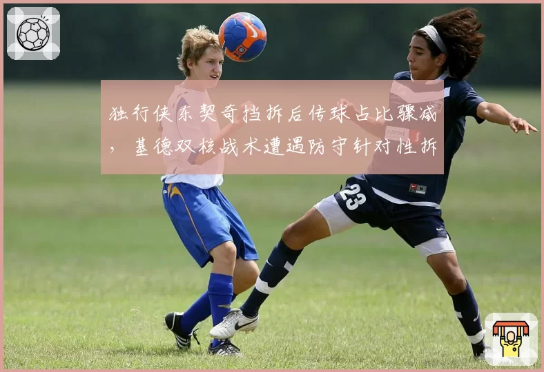 独行侠东契奇挡拆后传球占比骤减，基德双核战术遭遇防守针对性拆解