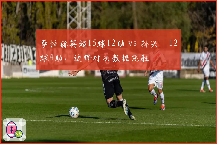 萨拉赫英超15球12助 vs 孙兴慜12球4助，边锋对决数据完胜