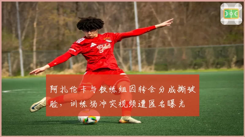 阿扎伦卡与教练组因转会分成撕破脸，训练场冲突视频遭匿名曝光