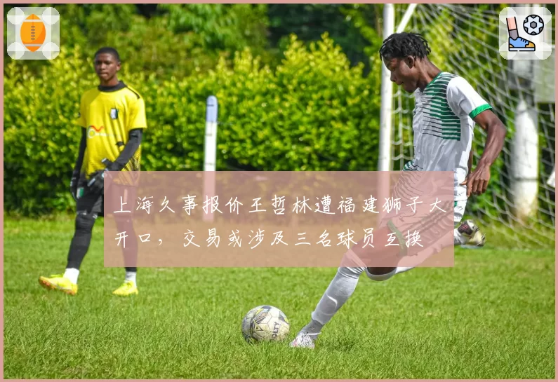 上海久事报价王哲林遭福建狮子大开口,交易或涉及三名球员互换