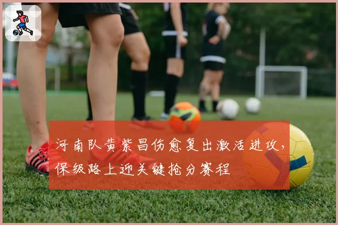 河南队黄紫昌伤愈复出激活进攻,保级路上迎关键抢分赛程