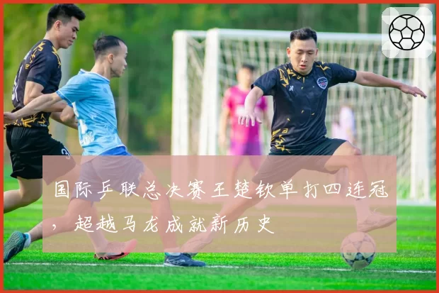 国际乒联总决赛王楚钦单打四连冠，超越马龙成就新历史