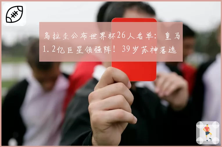 乌拉圭公布世界杯26人名单：皇马1.2亿巨星领强阵！39岁苏神落选