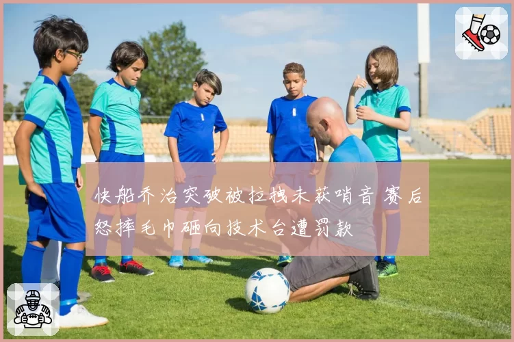 快船乔治突破被拉拽未获哨音 赛后怒摔毛巾砸向技术台遭罚款