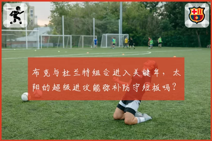 布克与杜兰特组合进入关键年，太阳的超级进攻能弥补防守短板吗？