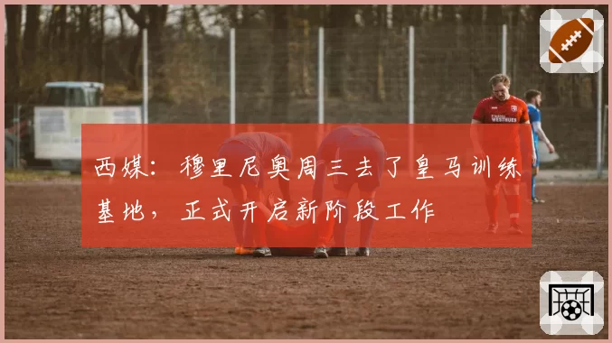 西媒：穆里尼奥周三去了皇马训练基地，正式开启新阶段工作