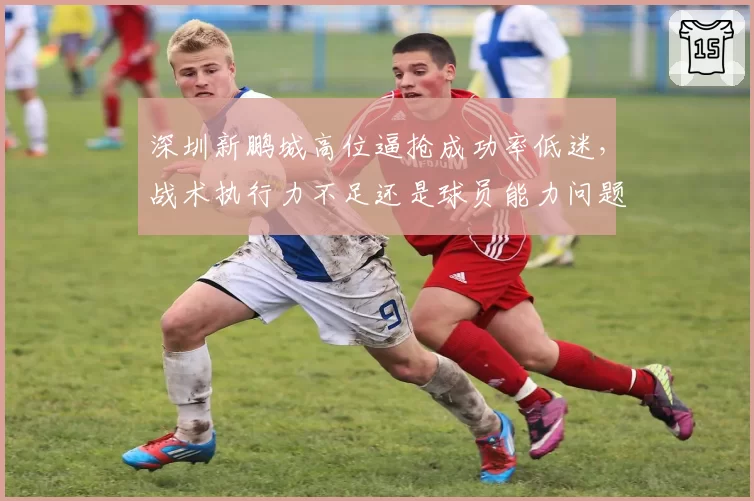 深圳新鹏城高位逼抢成功率低迷,战术执行力不足还是球员能力问题?